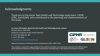 Acknowledgments
Thank you to the entire Teen Health and Technology study team: CiPHR,
CCRC, and GLSEN, who contributed to the planning and implementation of
the study.
For more information about the Teen Health and Technology study, contact:
Michele Ybarra, MPH PhD
Center for Innovative Public Health Research
P: 1 877 302 6858 ext. 801
F: 1 877 302 6858
michele@innovativepublichealth.org
National Institute of Child and Human Development (R01 HD057191)
The content is solely the responsibility of the authors and does not necessarily represent the official views
of the National Institute of Child Health and Human Development or the National Institutes of Health.
 