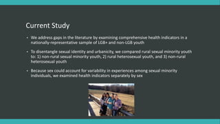 Current Study
• We address gaps in the literature by examining comprehensive health indicators in a
nationally-representative sample of LGB+ and non-LGB youth
• To disentangle sexual identity and urbanicity, we compared rural sexual minority youth
to: 1) non-rural sexual minority youth, 2) rural heterosexual youth, and 3) non-rural
heterosexual youth
• Because sex could account for variability in experiences among sexual minority
individuals, we examined health indicators separately by sex
 