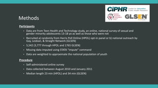 Methods
Participants
• Data are from Teen Health and Technology study, an online, national survey of sexual and
gender minority adolescents 13-18 yo as well as those who were not
• Recruited a) randomly from Harris Poll Online (HPOL) opt-in panel or b) national outreach by
Gay, Lesbian, & Straight Network (GLSEN)
• 5,542 (3,777 through HPOL and 1765 GLSEN)
• Missing data imputed using STATA “impute” command
• Data are weighted to approximate the national population of youth
Procedure
• Self-administered online survey
• Data collected between August 2010 and January 2011
• Median length 23 min (HPOL) and 34 min (GLSEN)
 