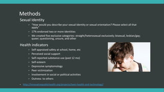 Methods
Sexual Identity
• “How would you describe your sexual identity or sexual orientation? Please select all that
apply”
• 17% endorsed two or more identities
• We created five exclusive categories: straight/heterosexual exclusively; bisexual, lesbian/gay;
queer; questioning, unsure, and other
Health indicators
• Self-appraised safety at school, home, etc
• Perceived social support
• Self-reported substance use (past 12 mo)
• Self-esteem
• Depressive symptomology
• Peer victimization
• Involvement in social or political activities
• Outness to others
• http://innovativepublichealth.org/projects/teen-health-and-technology/
 