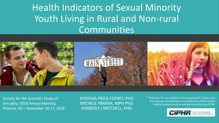 Health Indicators of Sexual Minority
Youth Living in Rural and Non-rural
Communities
MYESHIA PRICE-FEENEY, PHD
MICHELE YBARRA, MPH PHD
KIMBERLY J MITCHELL, PHD
Society for the Scientific Study of
Sexuality: 2016 Annual Meeting
Phoenix, AZ – November 16-17, 2016
* Thank you for your interest in this presentation. Please note
that analyses included herein are preliminary. More recent,
finalized analyses may be available by contacting CiPHR.
 
