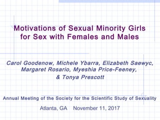 Motivations of Sexual Minority Girls
for Sex with Females and Males
Carol Goodenow, Michele Ybarra, Elizabeth Saewyc,
Margaret Rosario, Myeshia Price-Feeney,
& Tonya Prescott
Annual Meeting of the Society for the Scientific Study of Sexuality
Atlanta, GA November 11, 2017
 