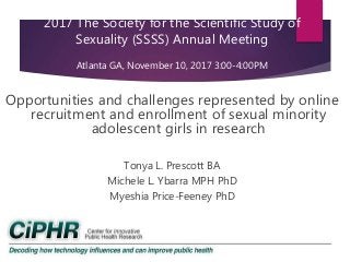 2017 The Society for the Scientific Study of
Sexuality (SSSS) Annual Meeting
Atlanta GA, November 10, 2017 3:00-4:00PM
Opportunities and challenges represented by online
recruitment and enrollment of sexual minority
adolescent girls in research
Tonya L. Prescott BA
Michele L. Ybarra MPH PhD
Myeshia Price-Feeney PhD
 