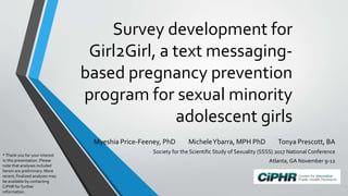 Survey development for
Girl2Girl, a text messaging-
based pregnancy prevention
program for sexual minority
adolescent girls
Myeshia Price-Feeney, PhD MicheleYbarra, MPH PhD Tonya Prescott, BA
Society for the Scientific Study of Sexuality (SSSS) 2017 National Conference
Atlanta, GA November 9-12
*Thank you for your interest
in this presentation. Please
note that analyses included
herein are preliminary. More
recent, finalized analyses may
be available by contacting
CiPHR for further
information.
 
