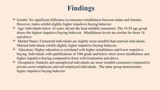 Findings
 Gender: No significant difference in consumer mindfulness between males and females.
However, males exhibit slightly higher impulsive buying behavior.
 Age: Individuals below 16 years old are the least mindful consumers. The 16-28 age group
shows the highest impulsive buying behavior. Mindfulness levels are similar for those 16
and above.
 Marital Status: Unmarried individuals are slightly more mindful than married individuals.
Married individuals exhibit slightly higher impulsive buying behavior.
 Education: Higher education is correlated with higher mindfulness and lower impulsive
buying. Individuals with qualifications of 10th grade and below show lower mindfulness and
higher impulsive buying compared to those with Graduation and above.
 Occupation: Students and unemployed individuals are more mindful consumers compared to
private sector employees and self-employed individuals. The latter group demonstrates
higher impulsive buying behavior.
 