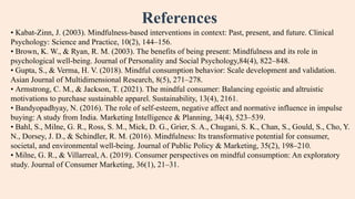 References
• Kabat-Zinn, J. (2003). Mindfulness-based interventions in context: Past, present, and future. Clinical
Psychology: Science and Practice, 10(2), 144–156.
• Brown, K. W., & Ryan, R. M. (2003). The benefits of being present: Mindfulness and its role in
psychological well-being. Journal of Personality and Social Psychology,84(4), 822–848.
• Gupta, S., & Verma, H. V. (2018). Mindful consumption behavior: Scale development and validation.
Asian Journal of Multidimensional Research, 8(5), 271–278.
• Armstrong, C. M., & Jackson, T. (2021). The mindful consumer: Balancing egoistic and altruistic
motivations to purchase sustainable apparel. Sustainability, 13(4), 2161.
• Bandyopadhyay, N. (2016). The role of self-esteem, negative affect and normative influence in impulse
buying: A study from India. Marketing Intelligence & Planning, 34(4), 523–539.
• Bahl, S., Milne, G. R., Ross, S. M., Mick, D. G., Grier, S. A., Chugani, S. K., Chan, S., Gould, S., Cho, Y.
N., Dorsey, J. D., & Schindler, R. M. (2016). Mindfulness: Its transformative potential for consumer,
societal, and environmental well-being. Journal of Public Policy & Marketing, 35(2), 198–210.
• Milne, G. R., & Villarreal, A. (2019). Consumer perspectives on mindful consumption: An exploratory
study. Journal of Consumer Marketing, 36(1), 21–31.
 