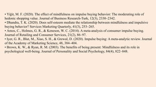 • Yiğit, M. F. (2020). The effect of mindfulness on impulse buying behavior: The moderating role of
hedonic shopping value. Journal of Business Research-Turk, 12(3), 2330–2342.
• Dhandra, T. K. (2020). Does self-esteem mediate the relationship between mindfulness and impulsive
buying behavior? Services Marketing Quarterly, 41(3), 253–265.
• Amos, C., Holmes, G. R., & Keneson, W. C. (2014). A meta-analysis of consumer impulse buying.
Journal of Retailing and Consumer Services, 21(2), 86–97.
• Iyer, G. R., Blut, M., Xiao, S. H., & Grewal, D. (2020). Impulse buying: A meta-analytic review. Journal
of the Academy of Marketing Science, 48, 384–404.
• Brown, K. W., & Ryan, R. M. (2003). The benefits of being present: Mindfulness and its role in
psychological well-being. Journal of Personality and Social Psychology, 84(4), 822–848.
 