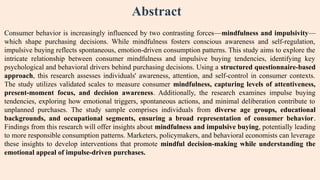 Abstract
Consumer behavior is increasingly influenced by two contrasting forces—mindfulness and impulsivity—
which shape purchasing decisions. While mindfulness fosters conscious awareness and self-regulation,
impulsive buying reflects spontaneous, emotion-driven consumption patterns. This study aims to explore the
intricate relationship between consumer mindfulness and impulsive buying tendencies, identifying key
psychological and behavioral drivers behind purchasing decisions. Using a structured questionnaire-based
approach, this research assesses individuals' awareness, attention, and self-control in consumer contexts.
The study utilizes validated scales to measure consumer mindfulness, capturing levels of attentiveness,
present-moment focus, and decision awareness. Additionally, the research examines impulse buying
tendencies, exploring how emotional triggers, spontaneous actions, and minimal deliberation contribute to
unplanned purchases. The study sample comprises individuals from diverse age groups, educational
backgrounds, and occupational segments, ensuring a broad representation of consumer behavior.
Findings from this research will offer insights about mindfulness and impulsive buying, potentially leading
to more responsible consumption patterns. Marketers, policymakers, and behavioral economists can leverage
these insights to develop interventions that promote mindful decision-making while understanding the
emotional appeal of impulse-driven purchases.
 