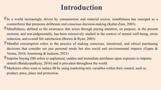 Introduction
In a world increasingly driven by consumerism and material excess, mindfulness has emerged as a
counterforce that promotes deliberate and conscious decision-making (Kabat-Zinn, 2003).
Mindfulness, defined as the awareness that arises through paying attention, on purpose, in the present
moment, and non-judgmentally, has been extensively studied in the context of mental well-being, stress
reduction, and overall life satisfaction (Brown & Ryan, 2003)
Mindful consumption refers to the practice of making conscious, intentional, and ethical purchasing
decisions that consider not just personal needs but also social and environmental impacts (Gupta &
Verma, 2018; Armstrong & Jackson, 2021)
Impulse buying (IB) refers to unplanned, sudden and immediate purchases upon exposure to impulse
stimuli (Bandyopadhyay, 2016) and is prevalent throughout the world.
Marketers often want to induce IB by using marketing-mix variables within their control, such as
product, price, place and promotion.
 