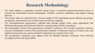 Research Methodology
• The study employs a quantitative research design using a structured questionnaire-based survey to
examine the relationship between demographic variables, consumer mindfulness and impulse buying
behavior.
• The primary data was collected from a diverse sample of 289 respondents across different age groups,
occupations, and income levels in India using convenience sampling.
• The self-administered questionnaire collected data through google forms using applications like
WhatsApp Messenger and Electronic Mail for communicating with the respondents.
• The demographic section of the questionnaire included 5 statements, the everyday experience related to
consumer mindfulness section of the questionnaire included 15 statements rated on a 6-point scale, and
impulse buying behaviour section included 9 statements on a 5-point Likert scale.
• The questionnaire statements were adapted from the Mindful Attention Awareness Scale (MAAS)
developed by Brown & Ryan (2003).
 