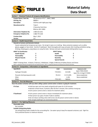 Material Safety 
                                                                                                                                             Data Sheet
Section I ‐ Chemical Products & Company Identifications 
  Product Name / Item No.                            SSS Sanotracin RTU™ , 18001, 18002
  EPA Reg. No.                                       88089‐4
  Description                                        Colorless with slight gray tinge
  Manufactured for:                                  Triple S
                                                     2 Executive Park Drive
                                                     Billerica, MA  01862
  Information Telephone No.                          1‐800‐323‐2251
  Emergency Telephone No.                            1‐888‐779‐1339
  Creation Date                                      May 7, 2012
  Version                                            2.0
Section II ‐ Health Hazard Data
  Hazards to Humans and Domestic Animals
    Causes substantial but temporary eye injury.  Do not get in eyes or on clothing.  Wear protective eyewear such as safety 
    glasses, goggles or face shield.  Harmful if swallowed.  Wash thoroughly with soap and water after handling and before eating, 
    drinking, chewing gum, using tobacco or using the toilet.  Remove and wash contaminated clothing before reuse.
  HMIS® III Classification                                                                             NFPA® Rating
    Health Hazards                                        2                                              Health                                           2
    Flammability                                          0                                              Flammability                                     0
    Physical Hazards                                      0                                              Reactivity                                       0
    PPE                                                   B                                              Special Hazards                                  ‐
  HMIS® III Ratings Note:  4=Severe, 3=Serious, 2=Moderate, 1=Slight, 0=Minimal, B=Safety Glasses and Gloves
  HMIS® is a registered trademark of the National Paint and Coating Association.  NFPA® is a registered trademark of the National Fire Protection Association.

Section III ‐ Composition / Information on Ingredients
  Ingredients                                                                                                   CAS#              Concentration                  Exposure Limit
                                                                                                                                                               1ppm (TWA) ACGIH
      Hydrogen Peroxide                                                                                     7722‐84‐1                 4.0‐4.8%                                3
                                                                                                                                                            1ppm PEL (1.4mg/m ) OSHA
      Peracetic Acid (peroxyacetic acid)                                                                      79‐21‐0                0.17‐0.29%                 None established
      Other                                                                                                                             <1.0%                   None established
      Water                                                                                                 7732‐18‐5                  Balance
Section IV ‐ First Aid Measures
Have the product container with you when calling a poison control center or doctor or going for treatment.
  If in Eyes                            ● Hold eye open and rinse slowly and gently with water for 15‐20 minutes.
                                        ● Remove contact lenses, if present, a er the ﬁrst 5 minutes, then con nue rinsing eye.
                                        ● Call a poison control center or doctor for treatment advice.

  If Swallowed                          ● Call a poison control center or doctor immediately for treatment advice.
                                        ● Have person sip a glass of water if able to swallow.
                                        ● Do not induce vomi ng unless told to do so by the poison control center or doctor.
                                        ● Do not give anything to an unconscious person.
Section V ‐ Fire Fighting Measures
  Flammable Limits
     Not available.
  Suitable Extinguishing Media
     Use extinguishing media suitable for the surrounding fire.  Use water spray to keep fire‐exposed containers cool.  Fight fire 
     from protected location or maximum distance. 




SSS_Sanatracin_MSDS                                                                                                                                                          Page 1 of 4
 