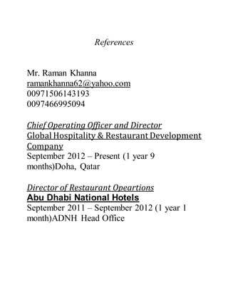 References
Mr. Raman Khanna
ramankhanna62@yahoo.com
00971506143193
0097466995094
Chief Operating Officer and Director
Global Hospitality & Restaurant Development
Company
September 2012 – Present (1 year 9
months)Doha, Qatar
Director of Restaurant Opeartions
Abu Dhabi National Hotels
September 2011 – September 2012 (1 year 1
month)ADNH Head Office
 