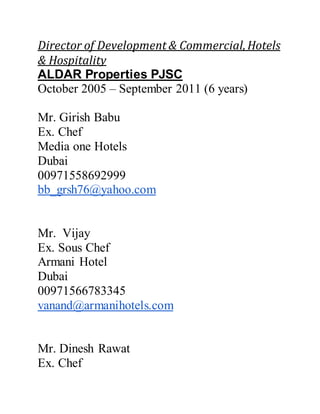 Director of Development & Commercial,Hotels
& Hospitality
ALDAR Properties PJSC
October 2005 – September 2011 (6 years)
Mr. Girish Babu
Ex. Chef
Media one Hotels
Dubai
00971558692999
bb_grsh76@yahoo.com
Mr. Vijay
Ex. Sous Chef
Armani Hotel
Dubai
00971566783345
vanand@armanihotels.com
Mr. Dinesh Rawat
Ex. Chef
 