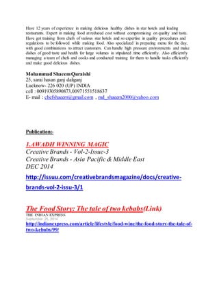 Have 12 years of experience in making delicious healthy dishes in star hotels and leading
restaurants. Expert in making food at reduced cost without compromising on quality and taste.
Have got training from chefs of various star hotels and so expertise in quality procedures and
regulations to be followed while making food. Also specialized in preparing menu for the day,
with good combinations to attract customers. Can handle high pressure environments and make
dishes of good taste and health for large volumes in stipulated time efficiently. Also efficiently
managing a team of chefs and cooks and conducted training for them to handle tasks efficiently
and make good delicious dishes.
Mohammad ShaeemQuraishi
25, sarai hasan ganj daliganj
Lucknow- 226 020 (UP) INDIA
cell : 00919305890873,00971551518637
E- mail : chefshaeem@gmail.com , md_shaeem2000@yahoo.com
Publication:-
1.AWADH WINNING MAGIC
Creative Brands - Vol-2-Issue-3
Creative Brands - Asia Pacific & Middle East
DEC 2014
http://issuu.com/creativebrandsmagazine/docs/creative-
brands-vol-2-issu-3/1
The Food Story: The tale of two kebabs(Link)
THE INDIAN EXPRESS
September 25, 2014
http://indianexpress.com/article/lifestyle/food-wine/the-food-story-the-tale-of-
two-kebabs/99/
 