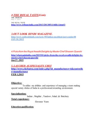 2.THE ROYAL TASTE(Link)
THE TRIBUNE
May 11, 2013
THE ROYAL TASTE
http://www.tribuneindia.com/2013/20130511/ttlife1.htm#3
3.OUT LOOK HINDI MAGAZINE.
http://www.outlookhindi.com/taste-90/indian-msaldani-just-cumin-88
JAN 10, 2015
4.Picksfrom the Royal AwadhiDelights by MasterChef Shaeem Quershi
http://whatsupinindia.com/2015/01/picks-from-the-royal-awadhi-delights-by-
master-chef-shaeem-quershi/
Jan 27 , 2015
5. LAUCHED AS SPECIALITY CHEF
http://www.chefsutra.com/index.php?id_manufacturer=4&controlle
r=manufacturer
FEB 1,2015
Objective:
To utilize my abilities and experience of managing a team making
special variety dishes of India in a professional rewarding environment.
Specialization:
Indian , Mughlai , Tandoor, Salad ,& Butchery
Total experience:
Elevenen Years
Education qualification:
 