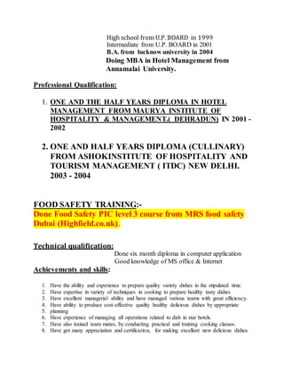 High school from U.P. BOARD in 1999
Intermediate from U.P. BOARD in 2001
B.A. from lucknow university in 2004
Doing MBA in Hotel Management from
Annamalai University.
Professional Qualification:
1. ONE AND THE HALF YEARS DIPLOMA IN HOTEL
MANAGEMENT FROM MAURYA INSTITUTE OF
HOSPITALITY & MANAGEMENT.( DEHRADUN) IN 2001 -
2002
2. ONE AND HALF YEARS DIPLOMA (CULLINARY)
FROM ASHOKINSTITUTE OF HOSPITALITY AND
TOURISM MANAGEMENT ( ITDC) NEW DELHI.
2003 - 2004
FOOD SAFETY TRAINING:-
Done Food Safety PIC level 3 course from MRS food safety
Dubai (Highfield.co.uk).
Technical qualification:
Done six month diploma in computer application
Good knowledge of MS office & Internet
Achievements and skills:
1. Have the ability and experience to prepare quality variety dishes in the stipulated time.
2. Have expertise in variety of techniques in cooking to prepare healthy tasty dishes
3. Have excellent managerial ability and have managed various teams with great efficiency.
4. Have ability to produce cost-effective quality healthy delicious dishes by appropriate
5. planning
6. Have experience of managing all operations related to dish in star hotels.
7. Have also trained team mates, by conducting practical and training cooking classes.
8. Have got many appreciation and certification, for making excellent new delicious dishes.
 