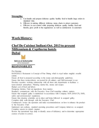 Strengths:
a. Can handle and prepare delicious quality healthy food to handle large orders in
stipulated time.
b. Efficient in making different delicious menu charts to attract customers
c. Efficient in cost control while preparing delicious quality healthy food and
thereby gives profit to the organization as well as satisfactions to customers
WorkHistory:
Chef De Cuisine( Indian) Oct. 2013 to present
Millennium& Copthorne hotels
Dubai
RESPONSBILITY
Pre-Opening
RANGEELA Restaurant is Concept of Fine Dining which is royal indian mughlai awadhi
cuisine.
Ensure all food is prepared according to the recipe and photographic guidelines.
Ensure that these recipes/photos are posted for all culinary and F&B personnel to see
Develop a positive working relationship with all shore side departments to facilitate a
team-oriented atmosphere. Planning market list, menus and recipes
Budget cost of food and labors
Designing kitchen, Find out ingredients from market.
Regularly communicate with the Executive Sous Chef regarding culinary matters.
Ensure that assigned galley is maintained in accordance with Company SOP, (HACCP), SMS,
safety and environmental regulations.
Ensure that cleaning schedules are in place and being followed in assigned galley.
Complete daily walk-through with the Executive Chef.
Continuously review the operation and make recommendations on how to enhance the product
to the Executive Chef.
Implement new policies, standard operating procedures and Company initiatives as assigned.
Complete reports in a timely manner.
Review the operational logs daily to identify areas of deficiency and to determine appropriate
courses of action to correct.
 