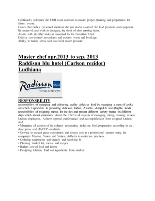 Continually reference the F&B event calendar to ensure proper planning and preparation for
future events.
Ensure that Galley personnel maintain the par stocks assigned for food products and equipment.
Be aware of, and work to decrease, the stock of slow moving items.
Assists with all other tasks as requested by the Executive Chef.
Enforce cost control procedures and monitor waste and breakage.
Ability to handle stress well and work under pressure
Master chef apr.2013 to sep. 2013
Raddison blu hotel (Carlson rezidor)
Ludhiana
RESPONSBILITY
responsibility of managing and delivering quality delicious food by managing a team of cooks
and chefs. I specialize in presenting delicious Indian, Awadhi , dumpukth and Mughlai foods.
responsibility of assigning menus for the day and present different variety menus on different
days which attract customers. Assist the Chef in all aspects of managing, hiring, training, review
kitchen employees, Achieve optimal performance and accomplishment from assigned kitchen
staff.
• Managing all aspects of the culinary production, including food preparation according to the
description and HACCP standards.
• Striving to exceed guest expectation and always acts in a professional manner using the
company's Mission, Vision and Values. Adheres to sanitation practices.
• Ordering equipments and utensils and receiving its
• Planning market list, menus and recipes
• Budget cost of food and labors
• Designing kitchen, Find out ingredients from market
 
