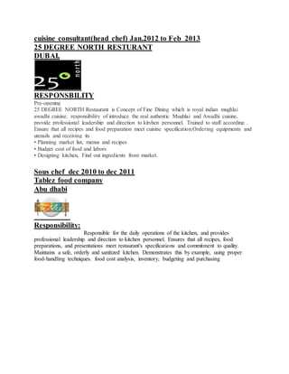 cuisine consultant(head chef) Jan.2012 to Feb 2013
25 DEGREE NORTH RESTURANT
DUBAI,
RESPONSBILITY
Pre-opening
25 DEGREE NORTH Restaurant is Concept of Fine Dining which is royal indian mughlai
awadhi cuisine. responsibility of introduce the real authentic Mughlai and Awadhi cuisine,
provide professional leadership and direction to kitvhen personnel. Trained to staff according .
Ensure that all recipes and food preparation meet cuisine specification.Ordering equipments and
utensils and receiving its
• Planning market list, menus and recipes
• Budget cost of food and labors
• Designing kitchen, Find out ingredients from market.
Sous chef dec 2010 to dec 2011
Tablez food company
Abu dhabi
Responsibility:
Responsible for the daily operations of the kitchen, and provides
professional leadership and direction to kitchen personnel. Ensures that all recipes, food
preparations, and presentations meet restaurant's specifications and commitment to quality.
Maintains a safe, orderly and sanitized kitchen. Demonstrates this by example, using proper
food-handling techniques. food cost analysis, inventory, budgeting and purchasing
 