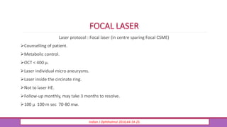 Laser protocol : Focal laser (in centre sparing Focal CSME)
Counselling of patient.
Metabolic control.
OCT < 400 µ.
Laser individual micro aneurysms.
Laser inside the circinate ring.
Not to laser HE.
Follow-up monthly, may take 3 months to resolve.
100 µ 100 m sec 70-80 mw.
Indian J Ophthalmol 2016;64:14-25.
 