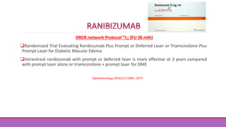DRCR network Protocol ‘’I;; (FU 36 mth)
Randomized Trial Evaluating Ranibizumab Plus Prompt or Deferred Laser or Triamcinolone Plus
Prompt Laser for Diabetic Macular Edema
Intravitreal ranibizumab with prompt or deferred laser is more effective at 3 years compared
with prompt laser alone or triamcinolone + prompt laser for DME
Ophthalmology 2010;117:1064--1077
 