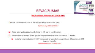 DRCR network Protocol ‘’H’’ (FU 36 mth)
Phase 2 randomized trial of intravitreal Bevacizumab for DME
Ophthalmology 2007:114:1860-7
 Focal laser vs bevacizumab 1.25mg vs 2.5 mg vs combination
 Intravit bevacizumab- 1 line greater improvement relative to laser at 12 weeks
 Initial greater reduction in CRT compared to laser, but no significant differences in CRT
beyond 3 weeks
Ophthalmology 2010;117:1064--1077
 
