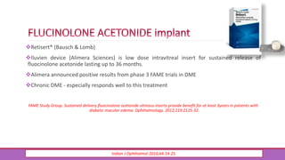 Retisert® (Bausch & Lomb)
Iluvien device (Alimera Sciences) is low dose intravitreal insert for sustained release of
fluocinolone acetonide lasting up to 36 months.
Alimera announced positive results from phase 3 FAME trials in DME
Chronic DME - especially responds well to this treatment
FAME Study Group. Sustained delivery fluocinolone acetonide vitreous inserts provide benefit for at least 3years in patients with
diabetic macular edema. Ophthalmology. 2012;119:2125-32.
Indian J Ophthalmol 2016;64:14-25.
 