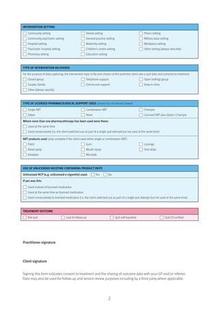 INTERVENTION SETTING
Community setting Dental setting Prison setting
Community psychiatric setting General practice setting Military base setting
Hospital setting Maternity setting Workplace setting
Psychiatric hospital setting Children’s centre setting Other setting (please describe)
Pharmacy setting Education setting
TYPE OF INTERVENTION DELIVERED
For the purpose of data capturing, the intervention type is the one chosen at the point the client sets a quit date and consents to treatment
Closed group Telephone support Open (rolling) group
Couple/family One-to-one support Drop-in clinic
Other (please specify)
TYPE OF LICENSED PHARMACOLOGICAL SUPPORT USED (please tick all relevant boxes)
Single NRT Combination NRT Champix
Zyban None Licensed NRT plus Zyban/Champix
Where more than one pharmacotherapy has been used were these:
Used at the same time
Used consecutively (i.e. the client switched use as part of a single quit attempt but not used at the same time)
NRT products used (only complete if the client used either single or combination NRT)
Patch Gum Lozenge
Nasal spray Mouth spray Oral strips
Inhalator Microtab
USE OF UNLICENSED NICOTINE CONTAINING PRODUCT (NCP)
Unlicensed NCP (e.g. unlicensed e-cigarette) used: Yes No
If yes was this:
Used instead of licensed medication
Used at the same time as licensed medication
Used consecutively to licensed medication (i.e. the client switched use as part of a single quit attempt but not used at the same time)
TREATMENT OUTCOME
Not quit Lost to follow-up Quit self-reported Quit CO verified
Practitioner signature
Client signature
Signing this form indicates consent to treatment and the sharing of outcome data with your GP and/or referrer.
Data may also be used for follow-up and service review purposes including by a third party where applicable.
2
 