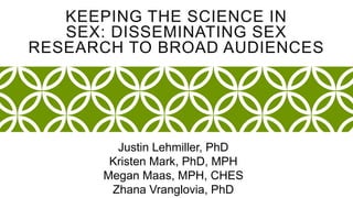 KEEPING THE SCIENCE IN 
SEX: DISSEMINATING SEX 
RESEARCH TO BROAD AUDIENCES 
Justin Lehmiller, PhD 
Kristen Mark, PhD, MPH 
Megan Maas, MPH, CHES 
Zhana Vranglovia, PhD 
 