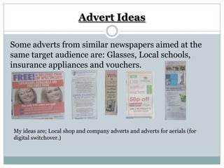 Advert Ideas

Some adverts from similar newspapers aimed at the
same target audience are: Glasses, Local schools,
insurance appliances and vouchers.




My ideas are; Local shop and company adverts and adverts for aerials (for
digital switchover.)
 