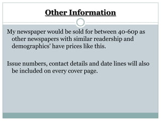Other Information

My newspaper would be sold for between 40-60p as
 other newspapers with similar readership and
 demographics' have prices like this.

Issue numbers, contact details and date lines will also
  be included on every cover page.
 