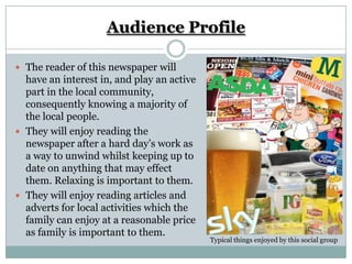 Audience Profile

 The reader of this newspaper will
  have an interest in, and play an active
  part in the local community,
  consequently knowing a majority of
  the local people.
 They will enjoy reading the
  newspaper after a hard day’s work as
  a way to unwind whilst keeping up to
  date on anything that may effect
  them. Relaxing is important to them.
 They will enjoy reading articles and
  adverts for local activities which the
  family can enjoy at a reasonable price
  as family is important to them.
                                            Typical things enjoyed by this social group
 