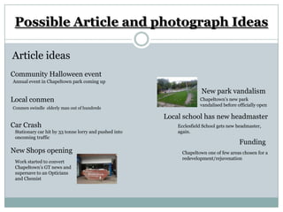 Possible Article and photograph Ideas

Article ideas
Community Halloween event
Annual event in Chapeltown park coming up

                                                                       New park vandalism
Local conmen                                                          Chapeltown’s new park
                                                                      vandalised before officially open
Conmen swindle elderly man out of hundreds

                                                        Local school has new headmaster
Car Crash                                                   Ecclesfield School gets new headmaster,
 Stationary car hit by 33 tonne lorry and pushed into       again.
 oncoming traffic
                                                                                         Funding
New Shops opening                                             Chapeltown one of few areas chosen for a
                                                              redevelopment/rejuvenation
 Work started to convert
 Chapeltown’s GT news and
 supersave to an Opticians
 and Chemist
 