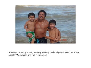 I also loved to swing at sea, so every morning my family and I went to the sea
togheter. We jumped and run in the ocean
 