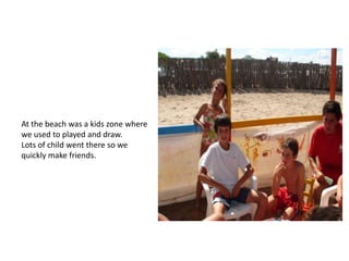 At the beach was a kids zone where
we used to played and draw.
Lots of child went there so we
quickly make friends.
 