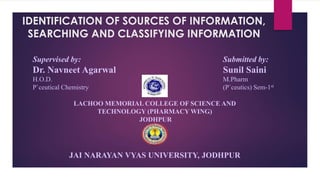 IDENTIFICATION OF SOURCES OF INFORMATION,
SEARCHING AND CLASSIFYING INFORMATION
Supervised by:
Dr. Navneet Agarwal
H.O.D.
P`ceutical Chemistry
Submitted by:
Sunil Saini
M.Pharm
(P`ceutics) Sem-1st
LACHOO MEMORIAL COLLEGE OF SCIENCE AND
TECHNOLOGY (PHARMACY WING)
JODHPUR
JAI NARAYAN VYAS UNIVERSITY, JODHPUR
 
