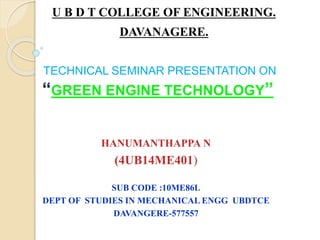 TECHNICAL SEMINAR PRESENTATION ON
“GREEN ENGINE TECHNOLOGY”
HANUMANTHAPPA N
(4UB14ME401)
SUB CODE :10ME86L
DEPT OF STUDIES IN MECHANICAL ENGG UBDTCE
DAVANGERE-577557
U B D T COLLEGE OF ENGINEERING.
DAVANAGERE.
 