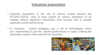 • Industrial automation is the use of various control devices like
PC’s/PLC’s/DCS, used to have control on various operations of an
industry without significant intervention from humans and to provide
automatic control performance.
• In industries, control strategies use a set of technologies which
are implemented to get the desired performance or output, making the
automation system most essential for industries.
Industrial automation
 