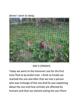 dinner i went to sleep.
DAY 5 [FRIDAY]
Today we went to the hannover zoo for the first
time.That to by bullet train i think so.Finally we
reached the zoo and after that we met a person
who was incharge of the zoo.And he was explaining
about the zoo and how animals are affected by
humans and than we started seeing the zoo.There
 