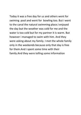 Today it was a free day for us and others went for
swiming pool and went for bowling too. But i went
to the canal the natural swimming place.I enjoyed
the day but the weather was cold for me and the
water is too cold but for my partner it is warm. But
however i managed to swim with him. And they
were asking about my family. I met the whole family
only in the weekends because only that day is free
for them.And i spent some time with their
family.And they were telling some information
 
