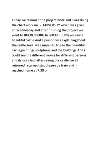 Today we resumed the project work and i was doing
the chart work on BIO-DIVERSITY which was given
on Wednesday and after finishing the project we
went to BUCKERBURG.In BUCKERBURG we saw a
beautiful castle.And a person was explainingabout
the castle.And i was surprised to see the beautiful
castle,paintings,sculptures and the buildings.And i
could see the different rooms for different persons
and its uses.And after seeing the castle we all
returned returned stadthagen by train and i
reached home at 7:30 p.m.
 