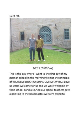 slept off.
DAY 2 [TUESDAY]
This is the day where i went to the first day of my
german school.In the morning we met the principal
of WILHELM BUSCH GYMNASIUM [MR.WIRTZ] gave
us warm welcome for us and we were welcome by
their school band also.And our school teachers gave
a painting to the headmaster.we were asked to
 