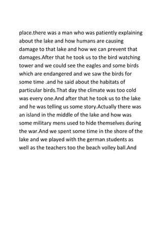 place.there was a man who was patiently explaining
about the lake and how humans are causing
damage to that lake and how we can prevent that
damages.After that he took us to the bird watching
tower and we could see the eagles and some birds
which are endangered and we saw the birds for
some time .and he said about the habitats of
particular birds.That day the climate was too cold
was every one.And after that he took us to the lake
and he was telling us some story.Actually there was
an island in the middle of the lake and how was
some military mens used to hide themselves during
the war.And we spent some time in the shore of the
lake and we played with the german students as
well as the teachers too the beach volley ball.And
 