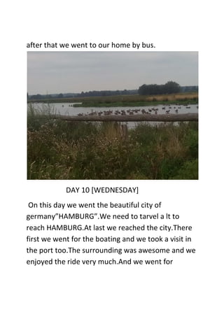 after that we went to our home by bus.
DAY 10 [WEDNESDAY]
On this day we went the beautiful city of
germany”HAMBURG”.We need to tarvel a lt to
reach HAMBURG.At last we reached the city.There
first we went for the boating and we took a visit in
the port too.The surrounding was awesome and we
enjoyed the ride very much.And we went for
 