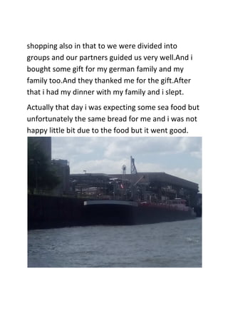 shopping also in that to we were divided into
groups and our partners guided us very well.And i
bought some gift for my german family and my
family too.And they thanked me for the gift.After
that i had my dinner with my family and i slept.
Actually that day i was expecting some sea food but
unfortunately the same bread for me and i was not
happy little bit due to the food but it went good.
 