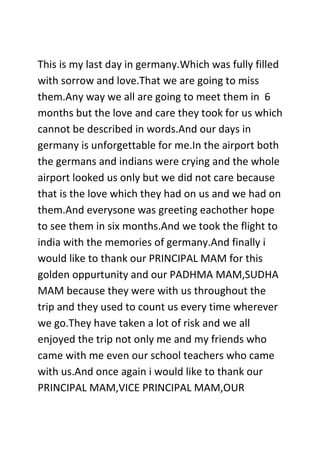 This is my last day in germany.Which was fully filled
with sorrow and love.That we are going to miss
them.Any way we all are going to meet them in 6
months but the love and care they took for us which
cannot be described in words.And our days in
germany is unforgettable for me.In the airport both
the germans and indians were crying and the whole
airport looked us only but we did not care because
that is the love which they had on us and we had on
them.And everysone was greeting eachother hope
to see them in six months.And we took the flight to
india with the memories of germany.And finally i
would like to thank our PRINCIPAL MAM for this
golden oppurtunity and our PADHMA MAM,SUDHA
MAM because they were with us throughout the
trip and they used to count us every time wherever
we go.They have taken a lot of risk and we all
enjoyed the trip not only me and my friends who
came with me even our school teachers who came
with us.And once again i would like to thank our
PRINCIPAL MAM,VICE PRINCIPAL MAM,OUR
 