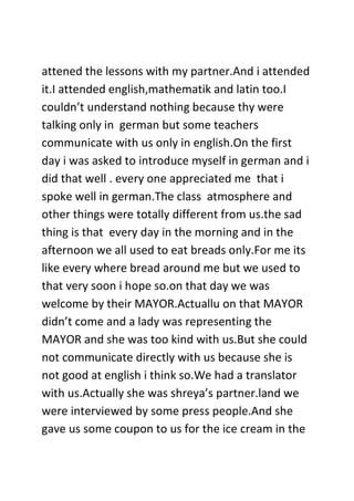 attened the lessons with my partner.And i attended
it.I attended english,mathematik and latin too.I
couldn’t understand nothing because thy were
talking only in german but some teachers
communicate with us only in english.On the first
day i was asked to introduce myself in german and i
did that well . every one appreciated me that i
spoke well in german.The class atmosphere and
other things were totally different from us.the sad
thing is that every day in the morning and in the
afternoon we all used to eat breads only.For me its
like every where bread around me but we used to
that very soon i hope so.on that day we was
welcome by their MAYOR.Actuallu on that MAYOR
didn’t come and a lady was representing the
MAYOR and she was too kind with us.But she could
not communicate directly with us because she is
not good at english i think so.We had a translator
with us.Actually she was shreya’s partner.land we
were interviewed by some press people.And she
gave us some coupon to us for the ice cream in the
 
