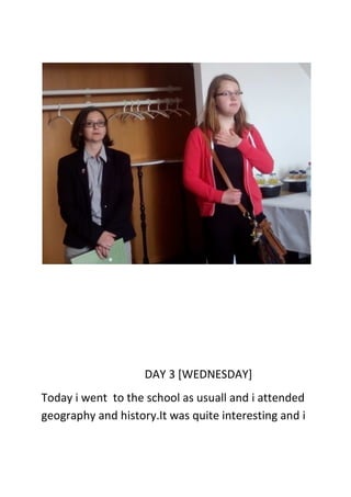 DAY 3 [WEDNESDAY]
Today i went to the school as usuall and i attended
geography and history.It was quite interesting and i
 