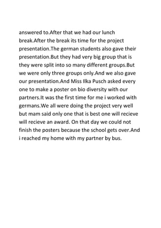 answered to.After that we had our lunch
break.After the break its time for the project
presentation.The german students also gave their
presentation.But they had very big group that is
they were split into so many different groups.But
we were only three groups only.And we also gave
our presentation.And Miss Ilka Pusch asked every
one to make a poster on bio diversity with our
partners.It was the first time for me i worked with
germans.We all were doing the project very well
but mam said only one that is best one will recieve
will recieve an award. On that day we could not
finish the posters because the school gets over.And
i reached my home with my partner by bus.
 