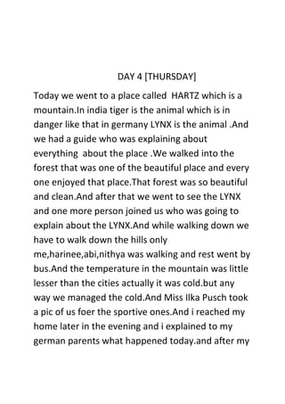 DAY 4 [THURSDAY]
Today we went to a place called HARTZ which is a
mountain.In india tiger is the animal which is in
danger like that in germany LYNX is the animal .And
we had a guide who was explaining about
everything about the place .We walked into the
forest that was one of the beautiful place and every
one enjoyed that place.That forest was so beautiful
and clean.And after that we went to see the LYNX
and one more person joined us who was going to
explain about the LYNX.And while walking down we
have to walk down the hills only
me,harinee,abi,nithya was walking and rest went by
bus.And the temperature in the mountain was little
lesser than the cities actually it was cold.but any
way we managed the cold.And Miss Ilka Pusch took
a pic of us foer the sportive ones.And i reached my
home later in the evening and i explained to my
german parents what happened today.and after my
 